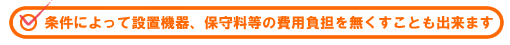 条件によって設備機器、保守料等の費用負担を無くすことも出来ます